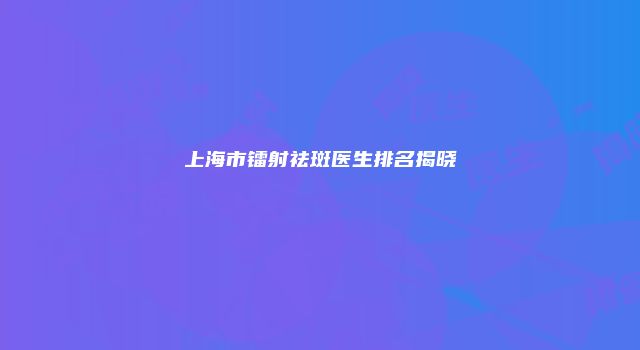 上海市镭射祛斑医生排名揭晓