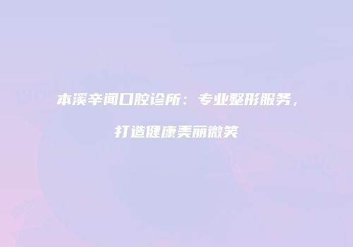 本溪辛闻口腔诊所：专业整形服务，打造健康美丽微笑