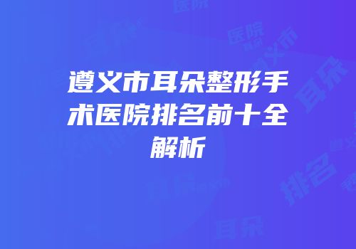 遵义市耳朵整形手术医院排名前十全解析