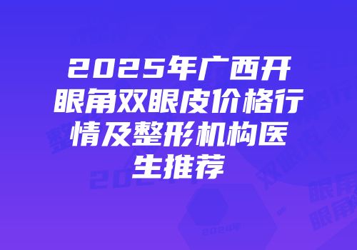 2025年广西开眼角双眼皮价格行情及整形机构医生推荐