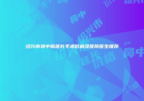 绍兴市鼻中隔延长手术价格及医院医生推荐