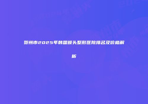 贺州市2025年韩国额头整形医院排名及价格解析