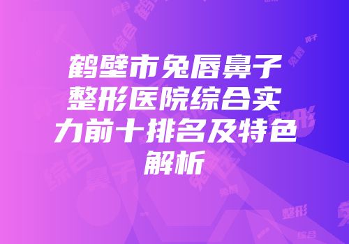 鹤壁市兔唇鼻子整形医院综合实力前十排名及特色解析