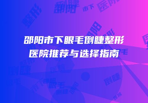 邵阳市下眼毛倒睫整形医院推荐与选择指南