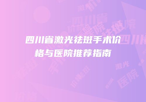 四川省激光祛斑手术价格与医院推荐指南