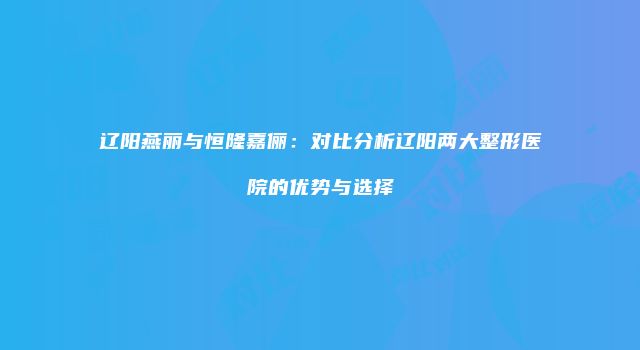 辽阳燕丽与恒隆嘉俪：对比分析辽阳两大整形医院的优势与选择