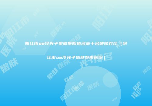 阳江市oe冷光子嫩肤医院排名前十名硬核对比（阳江市oe冷光子嫩肤整形医院）