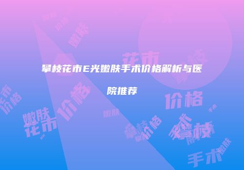 攀枝花市E光嫩肤手术价格解析与医院推荐