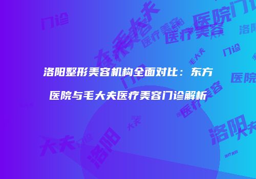 洛阳整形美容机构全面对比：东方医院与毛大夫医疗美容门诊解析