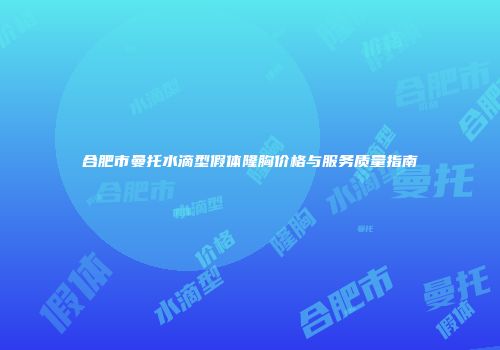 合肥市曼托水滴型假体隆胸价格与服务质量指南