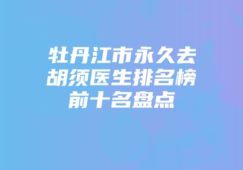 牡丹江市永久去胡须医生排名榜前十名盘点