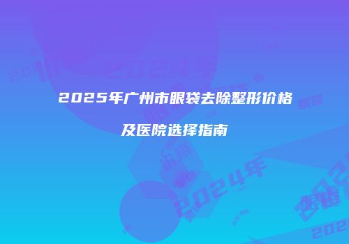 2025年广州市眼袋去除整形价格及医院选择指南