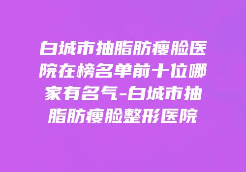 白城市抽脂肪瘦脸医院在榜名单前十位哪家有名气-白城市抽脂肪瘦脸整形医院