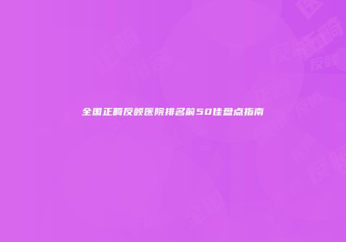 全国正畸反颌医院排名前50佳盘点指南