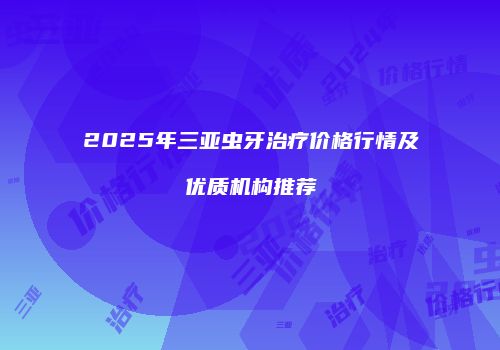 2025年三亚虫牙治疗价格行情及优质机构推荐