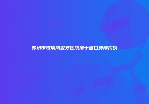 苏州市玻璃陶瓷牙医院前十名口碑榜揭晓