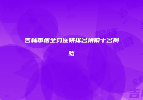 吉林市瘦全身医院排名榜前十名揭晓