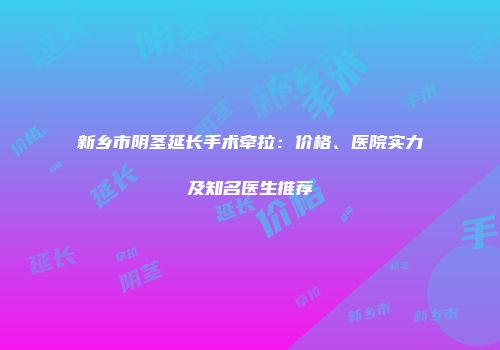 新乡市阴茎延长手术牵拉：价格、医院实力及知名医生推荐
