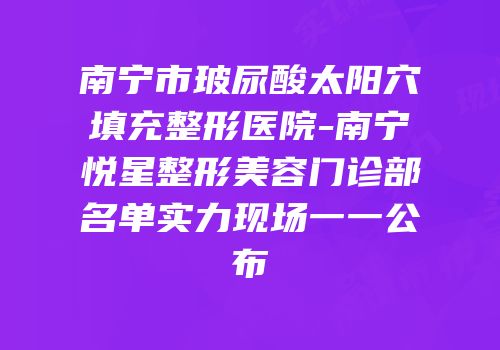 南宁市玻尿酸太阳穴填充整形医院-南宁悦星整形美容门诊部名单实力现场一一公布