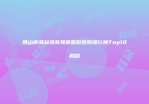 佛山市耳朵没有耳廓整形医院排行榜Top10揭晓