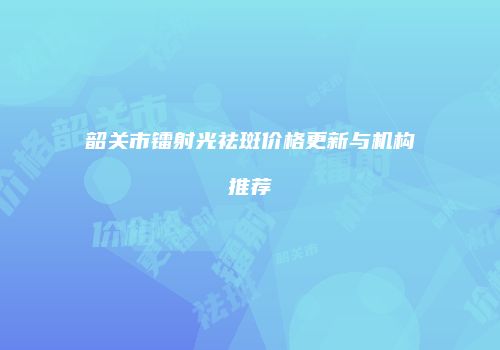 韶关市镭射光祛斑价格更新与机构推荐