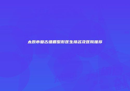 太原市复古细眉整形医生排名及医院推荐