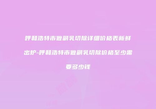 呼和浩特市做副乳切除详细价格表新鲜出炉-呼和浩特市做副乳切除价格至少需要多少钱