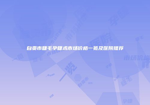 自贡市睫毛孕睫术市场价格一览及医院推荐