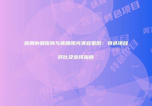 抚顺协和医院与抚顺阳光美容整形：特色项目对比及选择指南