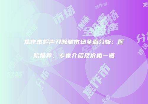 焦作市超声刀除皱市场全面分析：医院推荐、专家介绍及价格一览
