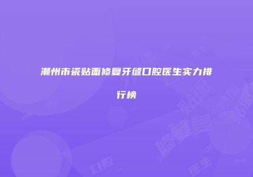 潮州市瓷贴面修复牙缝口腔医生实力排行榜