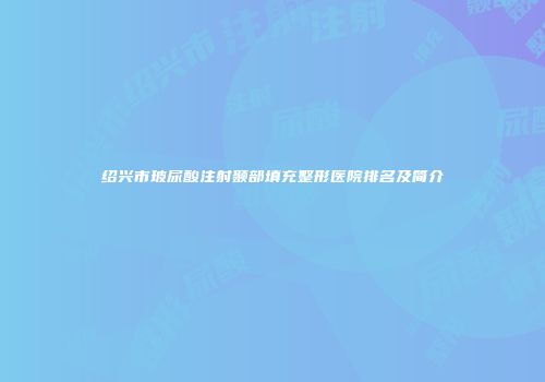 绍兴市玻尿酸注射颞部填充整形医院排名及简介