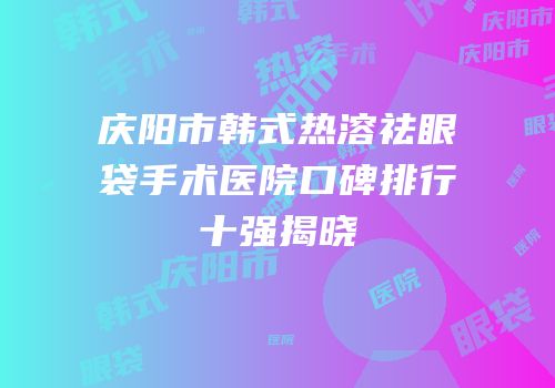 庆阳市韩式热溶祛眼袋手术医院口碑排行十强揭晓