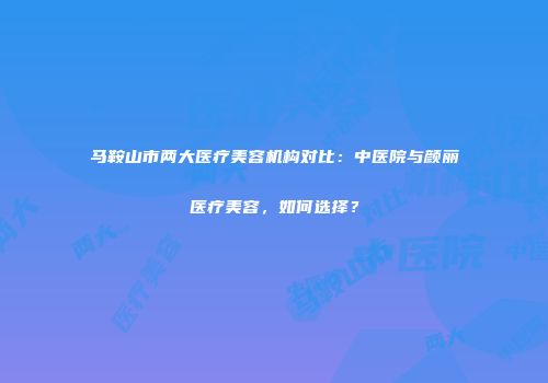 马鞍山市两大医疗美容机构对比：中医院与颜丽医疗美容，如何选择？