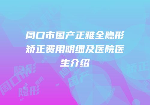 周口市国产正雅全隐形矫正费用明细及医院医生介绍