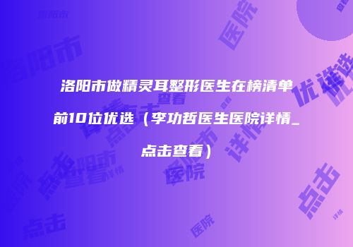 洛阳市做精灵耳整形医生在榜清单前10位优选（李功哲医生医院详情_点击查看）