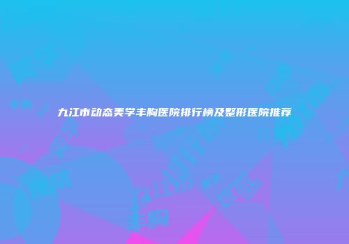 九江市动态美学丰胸医院排行榜及整形医院推荐