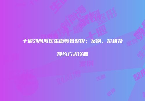 十堰刘尚海医生面颚骨整形：案例、价格及预约方式详解