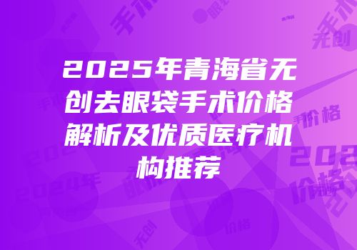 2025年青海省无创去眼袋手术价格解析及优质医疗机构推荐