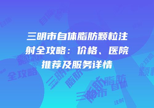 三明市自体脂肪颗粒注射全攻略：价格、医院推荐及服务详情