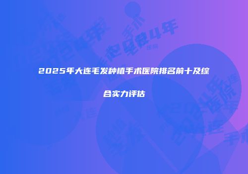 2025年大连毛发种植手术医院排名前十及综合实力评估
