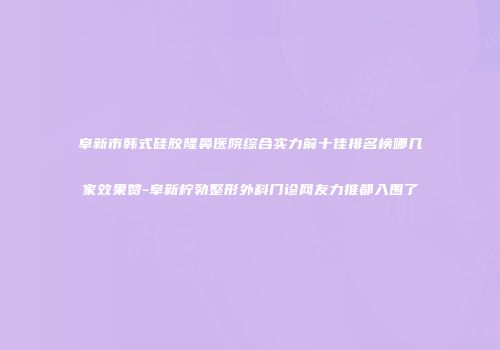 阜新市韩式硅胶隆鼻医院综合实力前十佳排名榜哪几家效果赞-阜新柠勃整形外科门诊网友力推都入围了