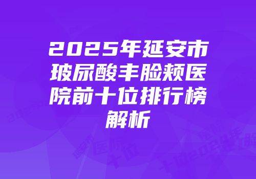 2025年延安市玻尿酸丰脸颊医院前十位排行榜解析