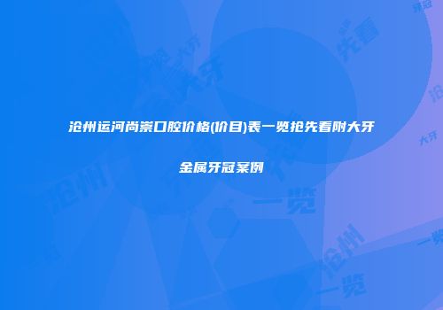 沧州运河尚崇口腔价格(价目)表一览抢先看附大牙金属牙冠案例