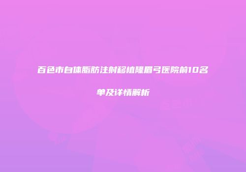 百色市自体脂肪注射移植隆眉弓医院前10名单及详情解析