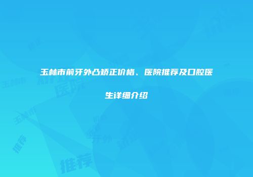 玉林市前牙外凸矫正价格、医院推荐及口腔医生详细介绍