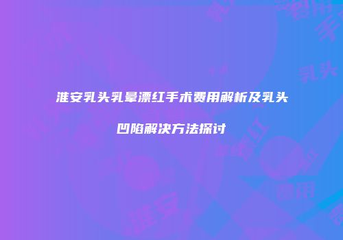 淮安乳头乳晕漂红手术费用解析及乳头凹陷解决方法探讨