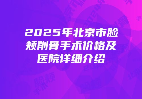 2025年北京市脸颊削骨手术价格及医院详细介绍