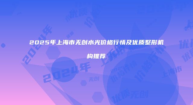 2025年上海市无创水光价格行情及优质整形机构推荐