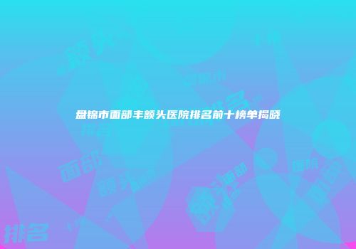 盘锦市面部丰额头医院排名前十榜单揭晓